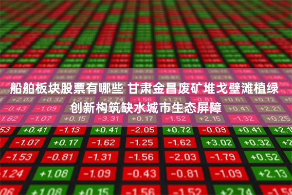 船舶板块股票有哪些 甘肃金昌废矿堆戈壁滩植绿 创新构筑缺水城市生态屏障