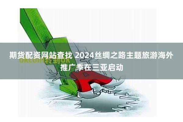 期货配资网站查找 2024丝绸之路主题旅游海外推广季在三亚启动