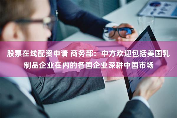 股票在线配资申请 商务部：中方欢迎包括美国乳制品企业在内的各国企业深耕中国市场