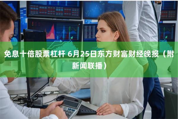 免息十倍股票杠杆 6月25日东方财富财经晚报（附新闻联播）