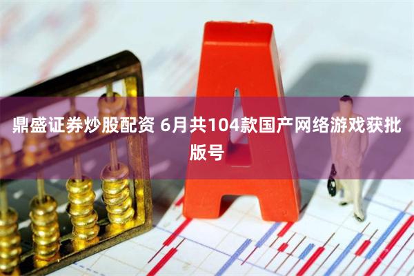 鼎盛证券炒股配资 6月共104款国产网络游戏获批版号