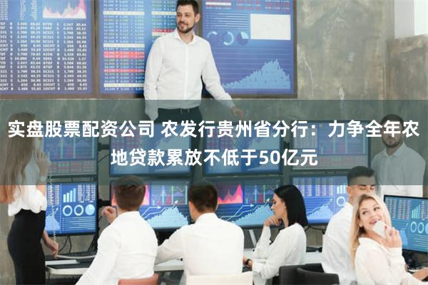 实盘股票配资公司 农发行贵州省分行：力争全年农地贷款累放不低于50亿元