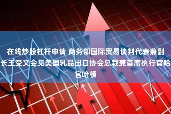 在线炒股杠杆申请 商务部国际贸易谈判代表兼副部长王受文会见美国乳品出口协会总裁兼首席执行官哈顿