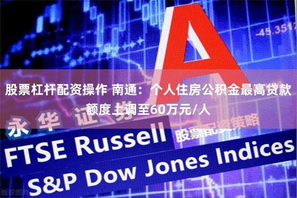 股票杠杆配资操作 南通：个人住房公积金最高贷款额度上调至60万元/人