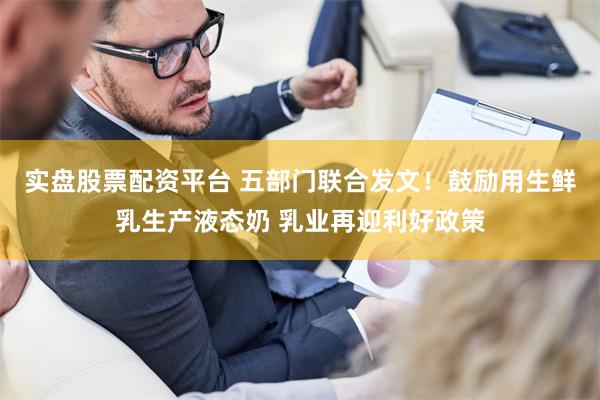 实盘股票配资平台 五部门联合发文！鼓励用生鲜乳生产液态奶 乳业再迎利好政策