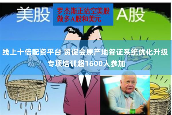 线上十倍配资平台 贸促会原产地签证系统优化升级 专项培训超1600人参加