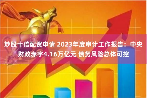 炒股十倍配资申请 2023年度审计工作报告：中央财政赤字4.16万亿元 债务风险总体可控