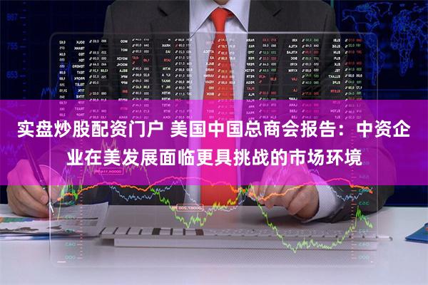 实盘炒股配资门户 美国中国总商会报告：中资企业在美发展面临更具挑战的市场环境