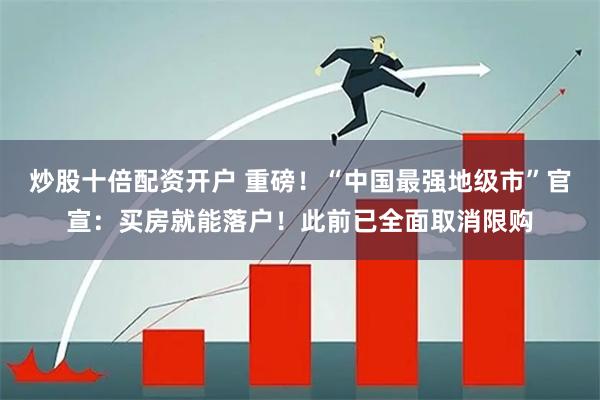 炒股十倍配资开户 重磅！“中国最强地级市”官宣：买房就能落户！此前已全面取消限购