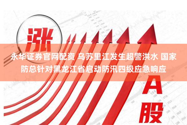 永华证券官网配资 乌苏里江发生超警洪水 国家防总针对黑龙江省启动防汛四级应急响应