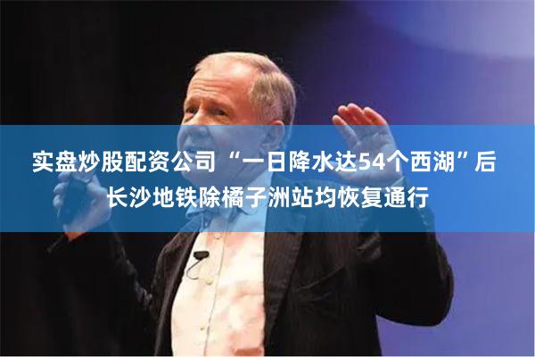 实盘炒股配资公司 “一日降水达54个西湖”后 长沙地铁除橘子洲站均恢复通行