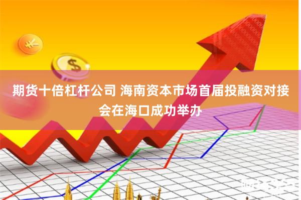 期货十倍杠杆公司 海南资本市场首届投融资对接会在海口成功举办