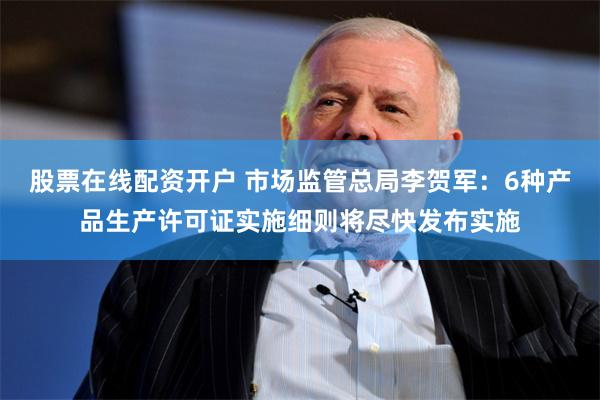 股票在线配资开户 市场监管总局李贺军：6种产品生产许可证实施细则将尽快发布实施
