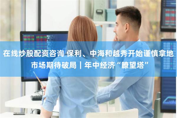 在线炒股配资咨询 保利、中海和越秀开始谨慎拿地 市场期待破局｜年中经济“瞭望塔”