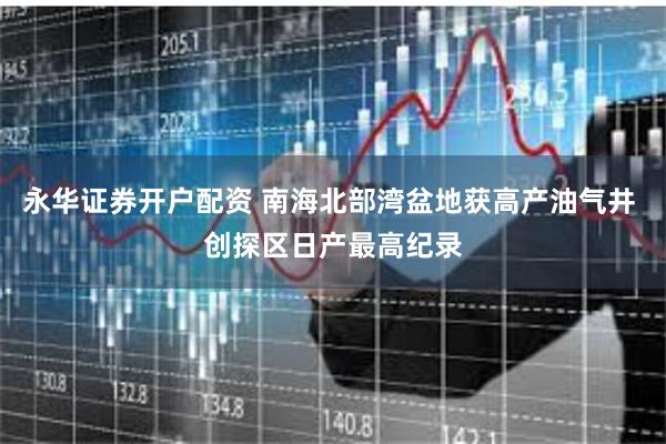 永华证券开户配资 南海北部湾盆地获高产油气井 创探区日产最高纪录