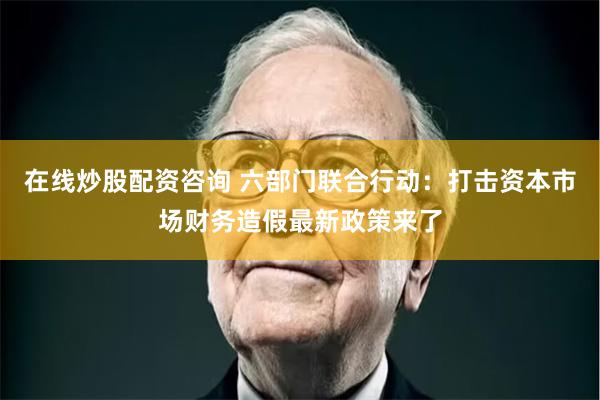 在线炒股配资咨询 六部门联合行动：打击资本市场财务造假最新政策来了