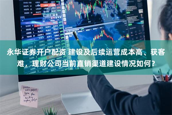 永华证券开户配资 建设及后续运营成本高、获客难，理财公司当前直销渠道建设情况如何？