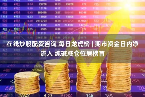 在线炒股配资咨询 每日龙虎榜 | 期市资金日内净流入 纯碱减仓位居榜首