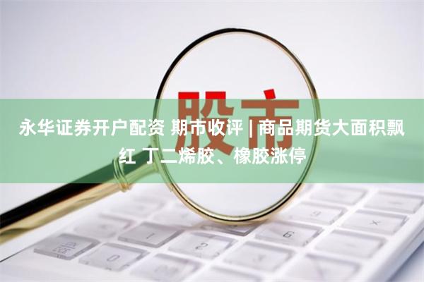 永华证券开户配资 期市收评 | 商品期货大面积飘红 丁二烯胶、橡胶涨停