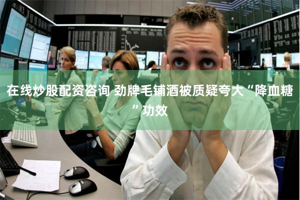 在线炒股配资咨询 劲牌毛铺酒被质疑夸大“降血糖”功效