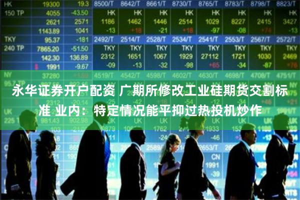 永华证券开户配资 广期所修改工业硅期货交割标准 业内：特定情况能平抑过热投机炒作
