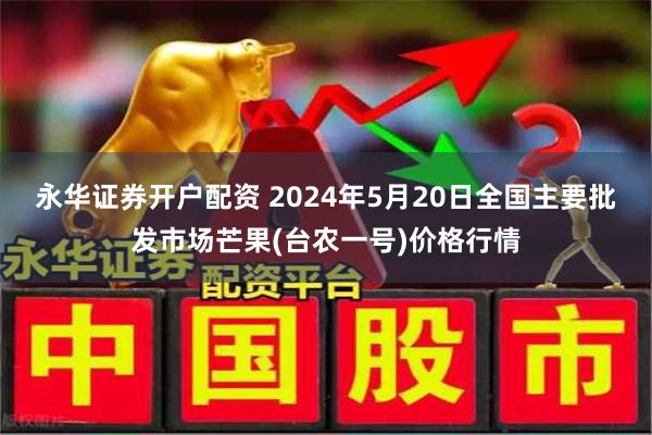永华证券开户配资 2024年5月20日全国主要批发市场芒果(台农一号)价格行情