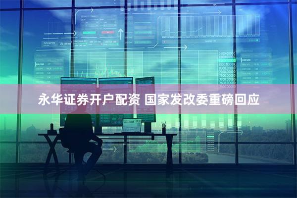 永华证券开户配资 国家发改委重磅回应