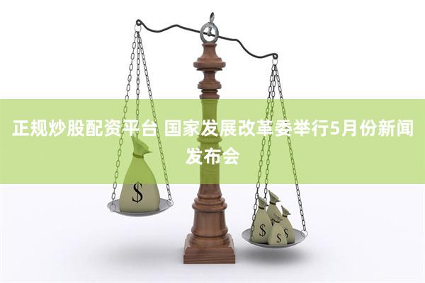 正规炒股配资平台 国家发展改革委举行5月份新闻发布会