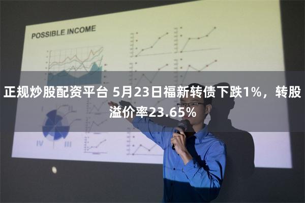 正规炒股配资平台 5月23日福新转债下跌1%，转股溢价率23.65%