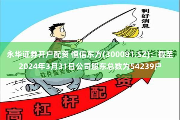 永华证券开户配资 恒信东方(300081.SZ)：截至2024年3月31日公司股东总数为54239户