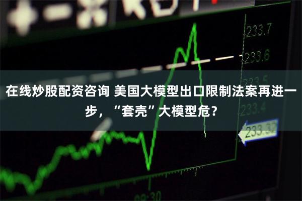 在线炒股配资咨询 美国大模型出口限制法案再进一步，“套壳”大模型危？