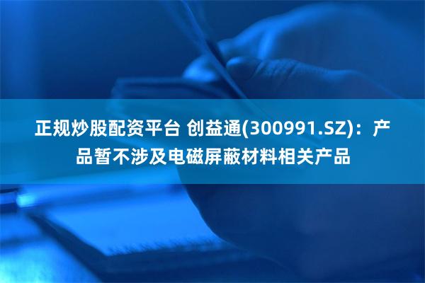 正规炒股配资平台 创益通(300991.SZ)：产品暂不涉及电磁屏蔽材料相关产品