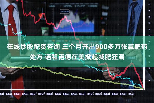 在线炒股配资咨询 三个月开出900多万张减肥药处方 诺和诺德在美掀起减肥狂潮