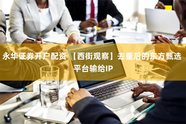 永华证券开户配资 【西街观察】去董后的东方甄选 平台输给IP