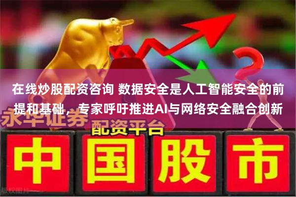 在线炒股配资咨询 数据安全是人工智能安全的前提和基础，专家呼吁推进AI与网络安全融合创新