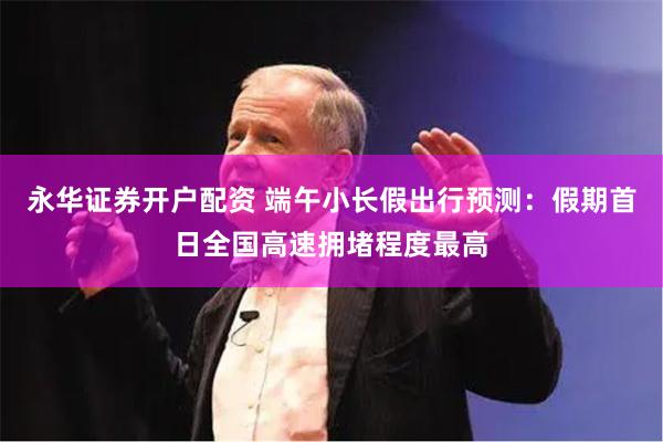 永华证券开户配资 端午小长假出行预测：假期首日全国高速拥堵程度最高