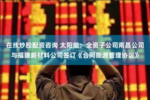 在线炒股配资咨询 太阳能：全资子公司南昌公司与福建新材料公司签订《合同能源管理协议》