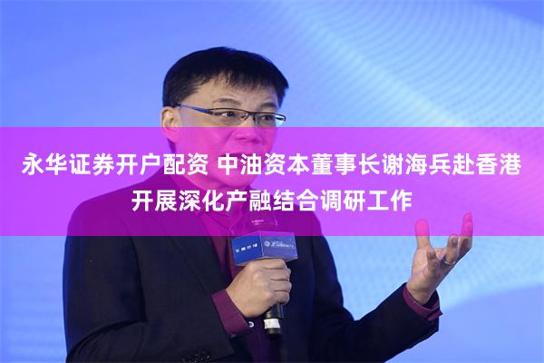 永华证券开户配资 中油资本董事长谢海兵赴香港开展深化产融结合调研工作