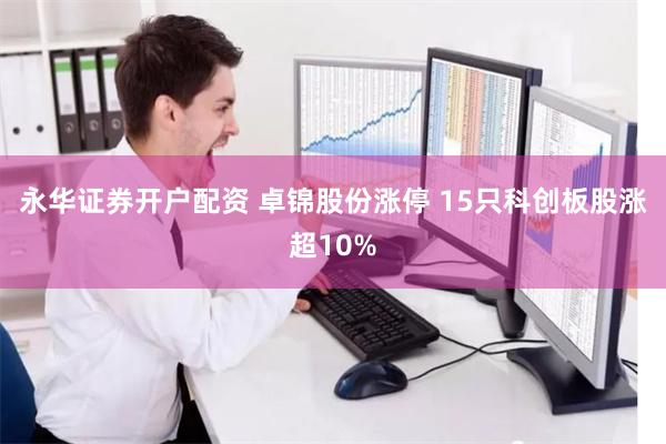 永华证券开户配资 卓锦股份涨停 15只科创板股涨超10%