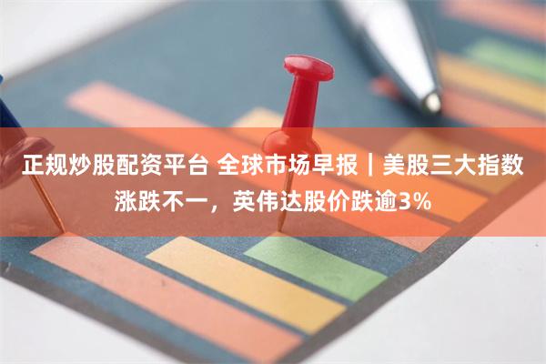 正规炒股配资平台 全球市场早报｜美股三大指数涨跌不一，英伟达股价跌逾3%