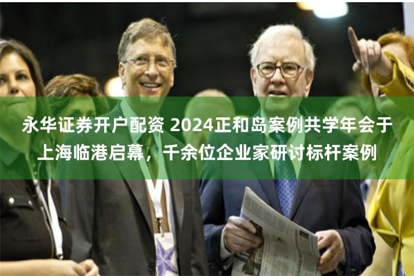 永华证券开户配资 2024正和岛案例共学年会于上海临港启幕，千余位企业家研讨标杆案例