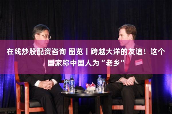 在线炒股配资咨询 图览丨跨越大洋的友谊！这个国家称中国人为“老乡”