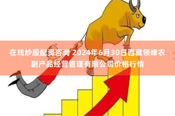 在线炒股配资咨询 2024年6月30日西藏领峰农副产品经营管理有限公司价格行情