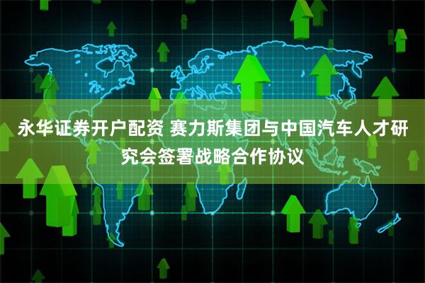永华证券开户配资 赛力斯集团与中国汽车人才研究会签署战略合作协议