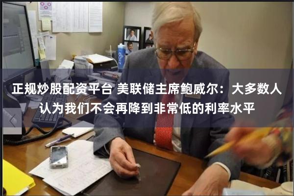 正规炒股配资平台 美联储主席鲍威尔：大多数人认为我们不会再降到非常低的利率水平