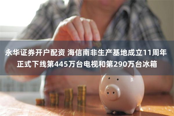 永华证券开户配资 海信南非生产基地成立11周年 正式下线第445万台电视和第290万台冰箱