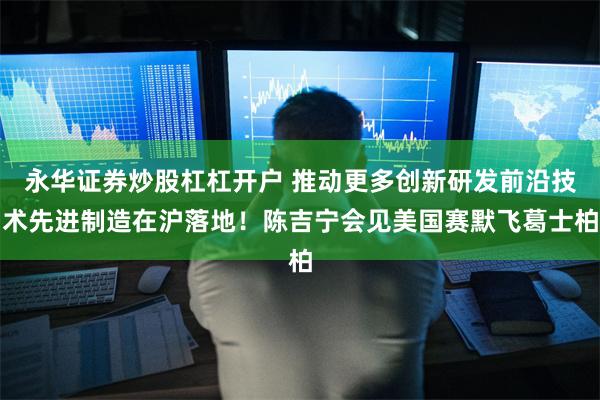永华证券炒股杠杠开户 推动更多创新研发前沿技术先进制造在沪落地！陈吉宁会见美国赛默飞葛士柏