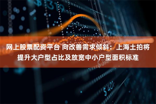 网上股票配资平台 向改善需求倾斜：上海土拍将提升大户型占比及放宽中小户型面积标准