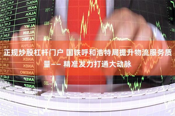 正规炒股杠杆门户 国铁呼和浩特局提升物流服务质量—— 精准发力打通大动脉