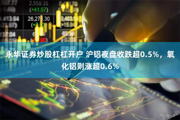 永华证券炒股杠杠开户 沪铝夜盘收跌超0.5%，氧化铝则涨